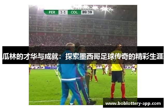 瓜林的才华与成就：探索墨西哥足球传奇的精彩生涯