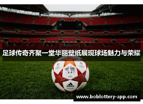 足球传奇齐聚一堂华丽壁纸展现球场魅力与荣耀