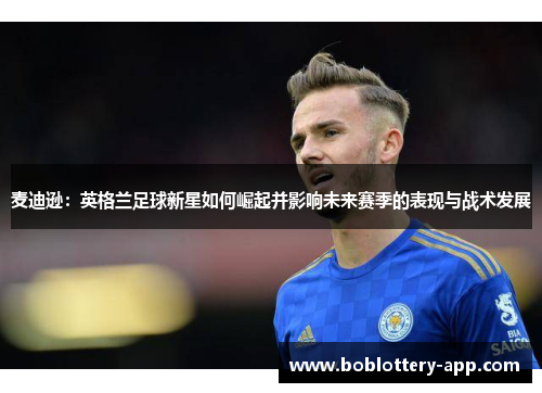 麦迪逊：英格兰足球新星如何崛起并影响未来赛季的表现与战术发展