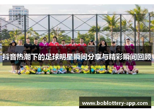 抖音热潮下的足球明星瞬间分享与精彩瞬间回顾