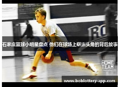 石家庄篮球小明星盘点 他们在球场上崭露头角的背后故事