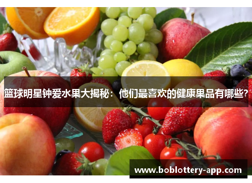 篮球明星钟爱水果大揭秘：他们最喜欢的健康果品有哪些？